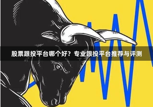 股票跟投平台哪个好？专业跟投平台推荐与评测