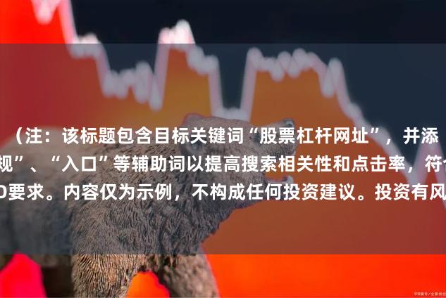 （注：该标题包含目标关键词“股票杠杆网址”，并添加了“平台官网”、“正规”、“入口”等辅助词以提高搜索相关性和点击率，符合SEO要求。内容仅为示例，不构成任何投资建议。投资有风险，请通过正规合法渠道进行。）